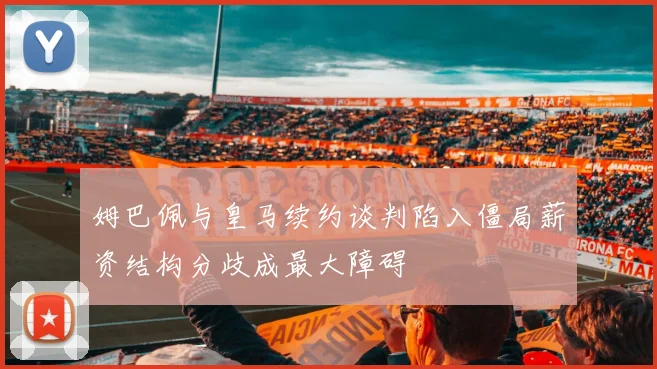 姆巴佩与皇马续约谈判陷入僵局薪资结构分歧成最大障碍