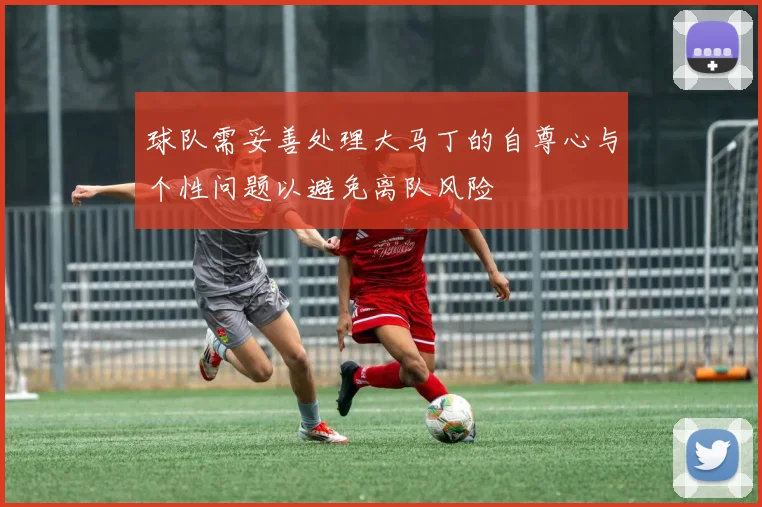 球队需妥善处理大马丁的自尊心与个性问题以避免离队风险